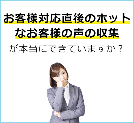お客様対応直後のホットなお客様の声の収集が本当にできていますか？