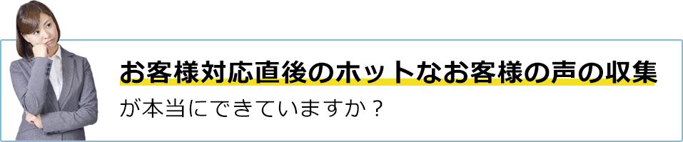 お客様対応直後のホットなお客様の声の収集が本当にできていますか？